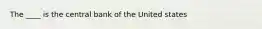 The ____ is the central bank of the United states