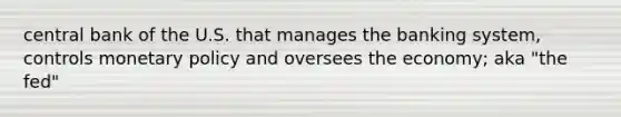 central bank of the U.S. that manages the banking system, controls monetary policy and oversees the economy; aka "the fed"