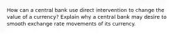 How can a central bank use direct intervention to change the value of a currency? Explain why a central bank may desire to smooth exchange rate movements of its currency.