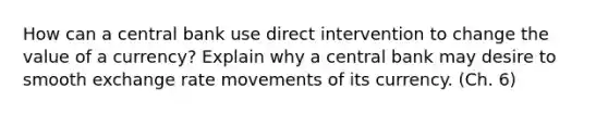 How can a central bank use direct intervention to change the value of a currency? Explain why a central bank may desire to smooth exchange rate movements of its currency. (Ch. 6)