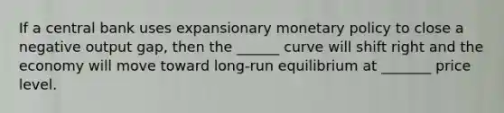 If a central bank uses expansionary monetary policy to close a negative output gap, then the ______ curve will shift right and the economy will move toward long-run equilibrium at _______ price level.