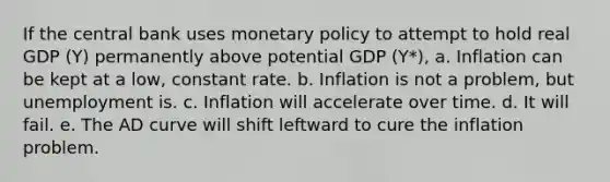 If the central bank uses monetary policy to attempt to hold real GDP (Y) permanently above potential GDP (Y*), a. Inflation can be kept at a low, constant rate. b. Inflation is not a problem, but unemployment is. c. Inflation will accelerate over time. d. It will fail. e. The AD curve will shift leftward to cure the inflation problem.