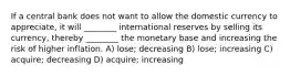 If a central bank does not want to allow the domestic currency to appreciate, it will ________ international reserves by selling its currency, thereby ________ the monetary base and increasing the risk of higher inflation. A) lose; decreasing B) lose; increasing C) acquire; decreasing D) acquire; increasing