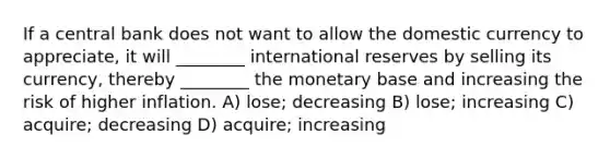 If a central bank does not want to allow the domestic currency to appreciate, it will ________ international reserves by selling its currency, thereby ________ the monetary base and increasing the risk of higher inflation. A) lose; decreasing B) lose; increasing C) acquire; decreasing D) acquire; increasing