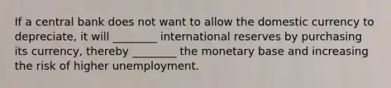 If a central bank does not want to allow the domestic currency to depreciate, it will ________ international reserves by purchasing its currency, thereby ________ the monetary base and increasing the risk of higher unemployment.