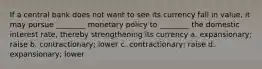 If a central bank does not want to see its currency fall in value, it may pursue ________ monetary policy to ________ the domestic interest rate, thereby strengthening its currency a. expansionary; raise b. contractionary; lower c. contractionary; raise d. expansionary; lower