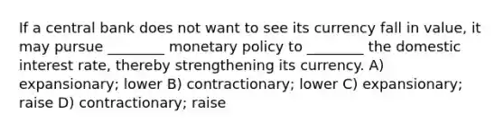 If a central bank does not want to see its currency fall in value, it may pursue ________ monetary policy to ________ the domestic interest rate, thereby strengthening its currency. A) expansionary; lower B) contractionary; lower C) expansionary; raise D) contractionary; raise