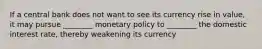 If a central bank does not want to see its currency rise in value, it may pursue ________ monetary policy to ________ the domestic interest rate, thereby weakening its currency