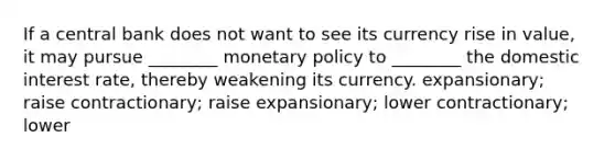 If a central bank does not want to see its currency rise in value, it may pursue ________ monetary policy to ________ the domestic interest rate, thereby weakening its currency. expansionary; raise contractionary; raise expansionary; lower contractionary; lower