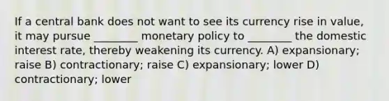 If a central bank does not want to see its currency rise in value, it may pursue ________ monetary policy to ________ the domestic interest rate, thereby weakening its currency. A) expansionary; raise B) contractionary; raise C) expansionary; lower D) contractionary; lower