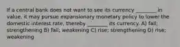 If a central bank does not want to see its currency ________ in value, it may pursue expansionary monetary policy to lower the domestic interest rate, thereby ________ its currency. A) fall; strengthening B) fall; weakening C) rise; strengthening D) rise; weakening