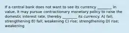 If a central bank does not want to see its currency ________ in value, it may pursue contractionary monetary policy to raise the domestic interest rate, thereby ________ its currency. A) fall; strengthening B) fall; weakening C) rise; strengthening D) rise; weakening