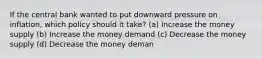 If the central bank wanted to put downward pressure on inflation, which policy should it take? (a) Increase the money supply (b) Increase the money demand (c) Decrease the money supply (d) Decrease the money deman