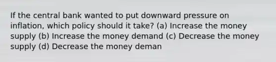 If the central bank wanted to put downward pressure on inflation, which policy should it take? (a) Increase the money supply (b) Increase the money demand (c) Decrease the money supply (d) Decrease the money deman