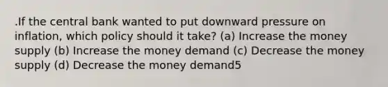 .If the central bank wanted to put downward pressure on inflation, which policy should it take? (a) Increase the money supply (b) Increase the money demand (c) Decrease the money supply (d) Decrease the money demand5