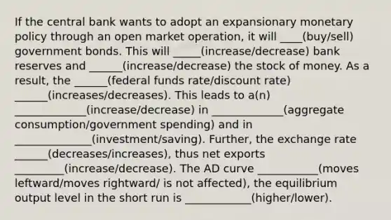 If the central bank wants to adopt an expansionary monetary policy through an open market operation, it will ____(buy/sell) government bonds. This will _____(increase/decrease) bank reserves and ______(increase/decrease) the stock of money. As a result, the ______(federal funds rate/discount rate) ______(increases/decreases). This leads to a(n) _____________(increase/decrease) in _____________(aggregate consumption/government spending) and in ______________(investment/saving). Further, the exchange rate ______(decreases/increases), thus net exports _________(increase/decrease). The AD curve ___________(moves leftward/moves rightward/ is not affected), the equilibrium output level in the short run is ____________(higher/lower).