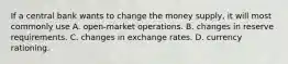 If a central bank wants to change the money​ supply, it will most commonly use A. open-market operations. B. changes in reserve requirements. C. changes in exchange rates. D. currency rationing.