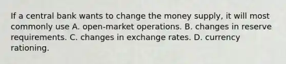 If a central bank wants to change the money​ supply, it will most commonly use A. open-market operations. B. changes in reserve requirements. C. changes in exchange rates. D. currency rationing.