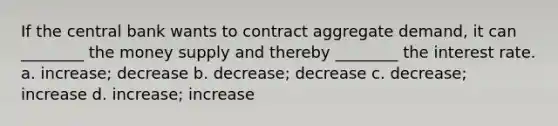 If the central bank wants to contract aggregate demand, it can ________ the money supply and thereby ________ the interest rate. a. increase; decrease b. decrease; decrease c. decrease; increase d. increase; increase