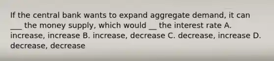 If the central bank wants to expand aggregate demand, it can ___ the money supply, which would __ the interest rate A. increase, increase B. increase, decrease C. decrease, increase D. decrease, decrease