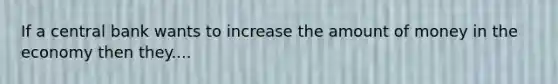 If a central bank wants to increase the amount of money in the economy then they....