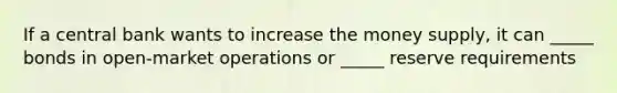 If a central bank wants to increase the money supply, it can _____ bonds in open-market operations or _____ reserve requirements