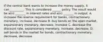 If the central bank wants to increase the money supply, it can__________. This is considered ______ policy. The result would be a(n) _______ in interest rates and a(n) _______ in output. A. increase the reserve requirement for banks, contractionary monetary, increase, decrease B. buy bonds on the open market, expansionary monetary, decrease, increase C. decrease the discount rate, expansionary monetary, increase, decrease. D. sell bonds in the market for bonds, contractionary monetary, decrease, decrease