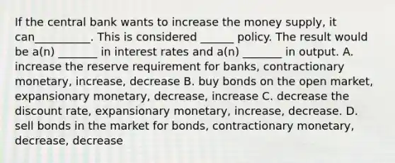 If the central bank wants to increase the money supply, it can__________. This is considered ______ policy. The result would be a(n) _______ in interest rates and a(n) _______ in output. A. increase the reserve requirement for banks, contractionary monetary, increase, decrease B. buy bonds on the open market, expansionary monetary, decrease, increase C. decrease the discount rate, expansionary monetary, increase, decrease. D. sell bonds in the market for bonds, contractionary monetary, decrease, decrease