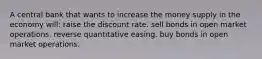 A central bank that wants to increase the money supply in the economy will: raise the discount rate. sell bonds in open market operations. reverse quantitative easing. buy bonds in open market operations.