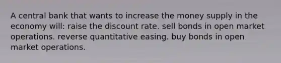 A central bank that wants to increase the money supply in the economy will: raise the discount rate. sell bonds in open market operations. reverse quantitative easing. buy bonds in open market operations.