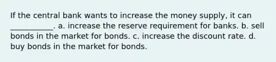 If the central bank wants to increase the money​ supply, it can​ ___________. a. increase the reserve requirement for banks. b. sell bonds in the market for bonds. c. increase the discount rate. d. buy bonds in the market for bonds.