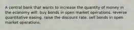 A central bank that wants to increase the quantity of money in the economy will: buy bonds in open market operations. reverse quantitative easing. raise the discount rate. sell bonds in open market operations.