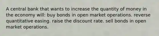 A central bank that wants to increase the quantity of money in the economy will: buy bonds in open market operations. reverse quantitative easing. raise the discount rate. sell bonds in open market operations.