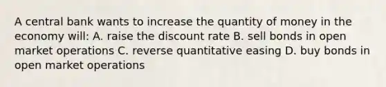 A central bank wants to increase the quantity of money in the economy will: A. raise the discount rate B. sell bonds in open market operations C. reverse quantitative easing D. buy bonds in open market operations