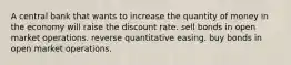 A central bank that wants to increase the quantity of money in the economy will raise the discount rate. sell bonds in open market operations. reverse quantitative easing. buy bonds in open market operations.