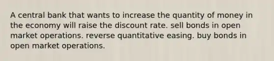 A central bank that wants to increase the quantity of money in the economy will raise the discount rate. sell bonds in open market operations. reverse quantitative easing. buy bonds in open market operations.