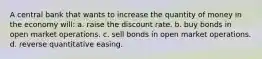 A central bank that wants to increase the quantity of money in the economy will: a. raise the discount rate. b. buy bonds in open market operations. c. sell bonds in open market operations. d. reverse quantitative easing.