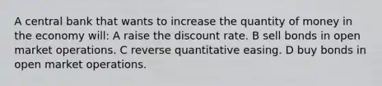 A central bank that wants to increase the quantity of money in the economy will: A raise the discount rate. B sell bonds in open market operations. C reverse quantitative easing. D buy bonds in open market operations.