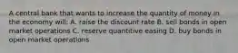 A central bank that wants to increase the quantity of money in the economy will: A. raise the discount rate B. sell bonds in open market operations C. reserve quantitive easing D. buy bonds in open market operations