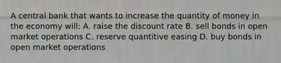 A central bank that wants to increase the quantity of money in the economy will: A. raise the discount rate B. sell bonds in open market operations C. reserve quantitive easing D. buy bonds in open market operations