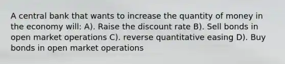 A central bank that wants to increase the quantity of money in the economy will: A). Raise the discount rate B). Sell bonds in open market operations C). reverse quantitative easing D). Buy bonds in open market operations