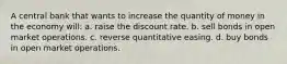 A central bank that wants to increase the quantity of money in the economy will: a. raise the discount rate. b. sell bonds in open market operations. c. reverse quantitative easing. d. buy bonds in open market operations.