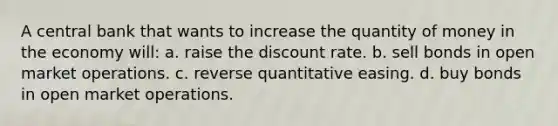 A central bank that wants to increase the quantity of money in the economy will: a. raise the discount rate. b. sell bonds in open market operations. c. reverse quantitative easing. d. buy bonds in open market operations.