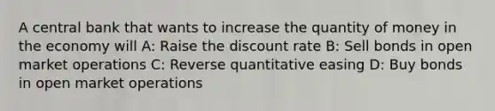 A central bank that wants to increase the quantity of money in the economy will A: Raise the discount rate B: Sell bonds in open market operations C: Reverse quantitative easing D: Buy bonds in open market operations