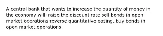 A central bank that wants to increase the quantity of money in the economy will: raise the discount rate sell bonds in open market operations reverse quantitative easing. buy bonds in open market operations.