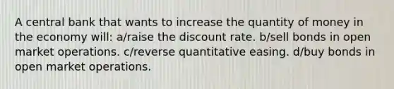 A central bank that wants to increase the quantity of money in the economy will: a/raise the discount rate. b/sell bonds in open market operations. c/reverse quantitative easing. d/buy bonds in open market operations.