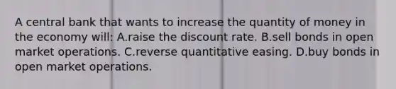 A central bank that wants to increase the quantity of money in the economy will: A.raise the discount rate. B.sell bonds in open market operations. C.reverse quantitative easing. D.buy bonds in open market operations.