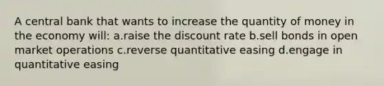 A central bank that wants to increase the quantity of money in the economy will: a.raise the discount rate b.sell bonds in open market operations c.reverse quantitative easing d.engage in quantitative easing