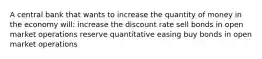 A central bank that wants to increase the quantity of money in the economy will: increase the discount rate sell bonds in open market operations reserve quantitative easing buy bonds in open market operations