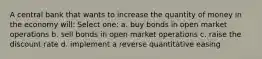 A central bank that wants to increase the quantity of money in the economy will: Select one: a. buy bonds in open market operations b. sell bonds in open market operations c. raise the discount rate d. implement a reverse quantitative easing